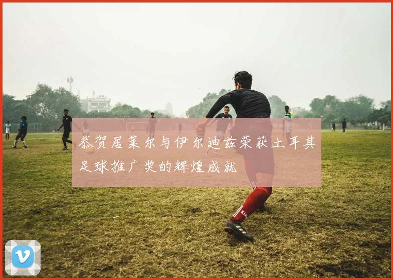 恭贺居莱尔与伊尔迪兹荣获土耳其足球推广奖的辉煌成就