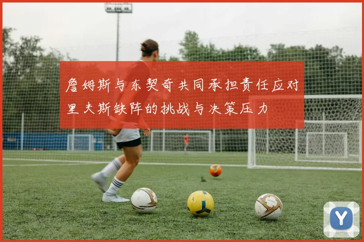 詹姆斯与东契奇共同承担责任应对里夫斯缺阵的挑战与决策压力