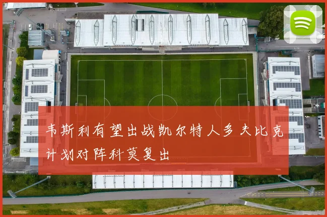 韦斯利有望出战凯尔特人多夫比克计划对阵科莫复出
