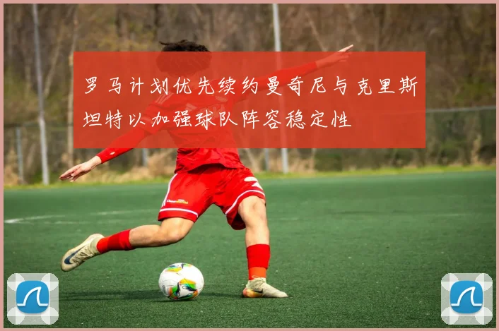 罗马计划优先续约曼奇尼与克里斯坦特以加强球队阵容稳定性