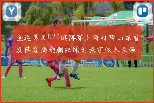 全运男足U20铜牌赛上海对阵山东首发阵容揭晓蒯纪闻刘诚宇依木兰领衔出战