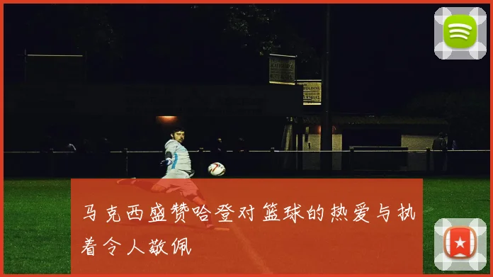 马克西盛赞哈登对篮球的热爱与执着令人敬佩