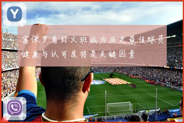 富保罗看好文班成为历史最佳球员健康与认可度将是关键因素