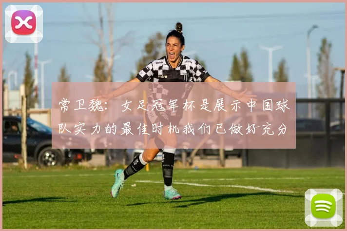 常卫魏：女足冠军杯是展示中国球队实力的最佳时机我们已做好充分准备