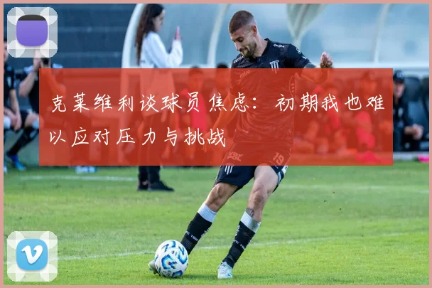 克莱维利谈球员焦虑：初期我也难以应对压力与挑战