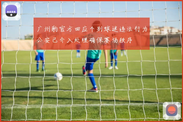 广州豹官方回应个别球迷违法行为公安已介入处理确保赛场秩序