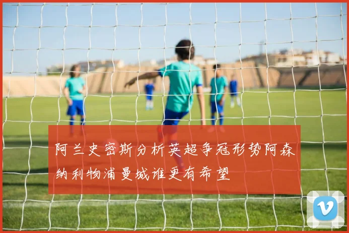 阿兰史密斯分析英超争冠形势阿森纳利物浦曼城谁更有希望