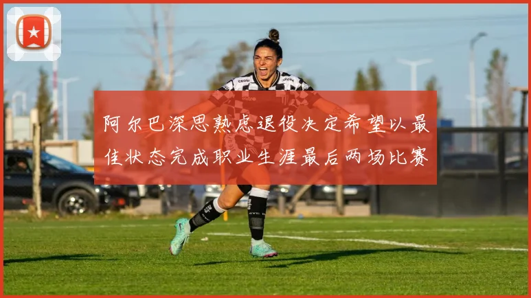 阿尔巴深思熟虑退役决定希望以最佳状态完成职业生涯最后两场比赛