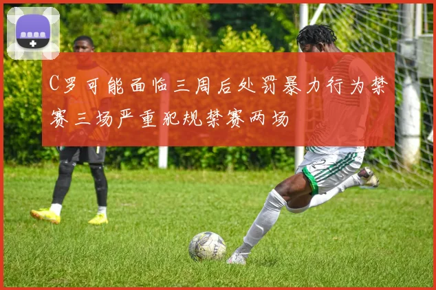 C罗可能面临三周后处罚暴力行为禁赛三场严重犯规禁赛两场