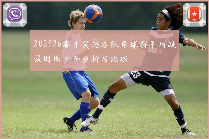 202526赛季英超各队角球前平均延误时间全面分析与比较