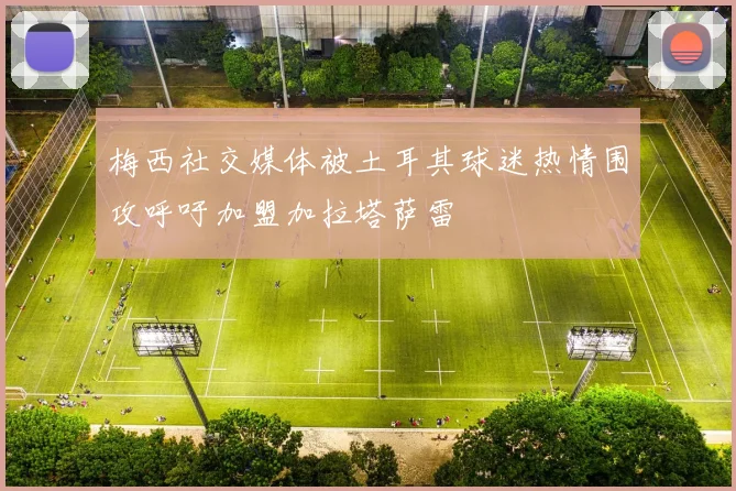 梅西社交媒体被土耳其球迷热情围攻呼吁加盟加拉塔萨雷