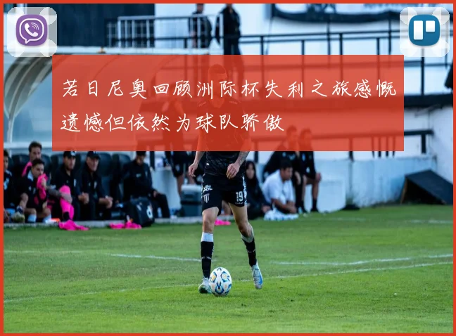 若日尼奥回顾洲际杯失利之旅感慨遗憾但依然为球队骄傲