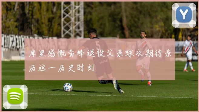 库里感慨黄蜂退役父亲球衣期待亲历这一历史时刻