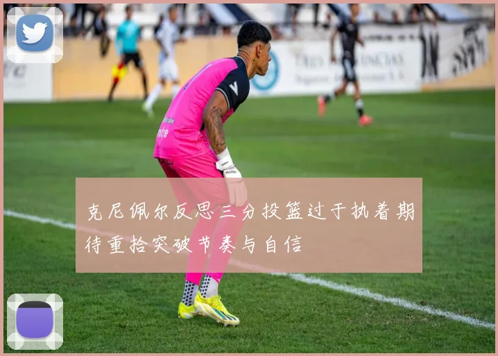 克尼佩尔反思三分投篮过于执着期待重拾突破节奏与自信
