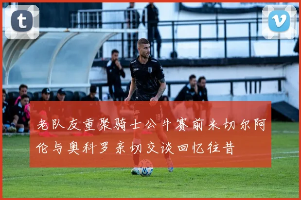 老队友重聚骑士公牛赛前米切尔阿伦与奥科罗亲切交谈回忆往昔