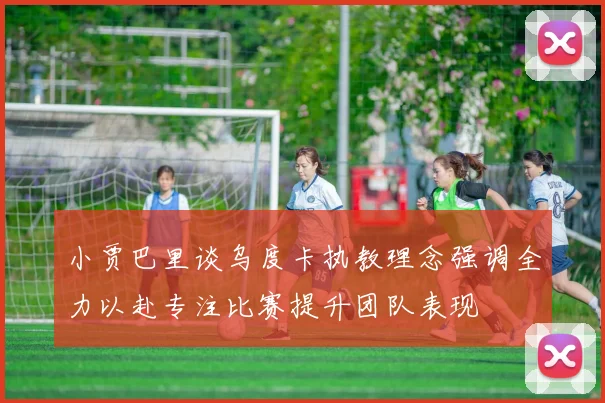 小贾巴里谈乌度卡执教理念强调全力以赴专注比赛提升团队表现