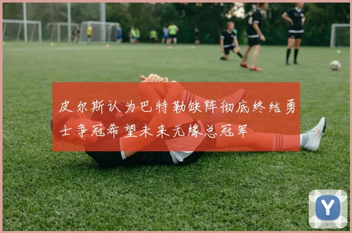 皮尔斯认为巴特勒缺阵彻底终结勇士争冠希望未来无缘总冠军