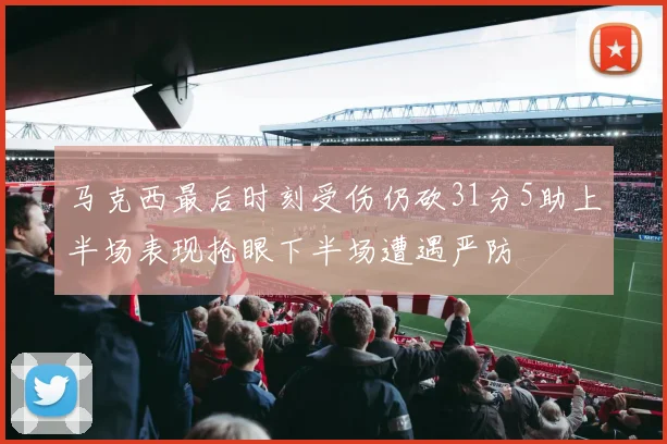 马克西最后时刻受伤仍砍31分5助上半场表现抢眼下半场遭遇严防