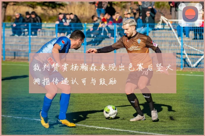 裁判赞赏杨瀚森表现出色赛后竖大拇指传递认可与鼓励