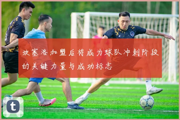 坎塞洛加盟后将成为球队冲刺阶段的关键力量与成功标志